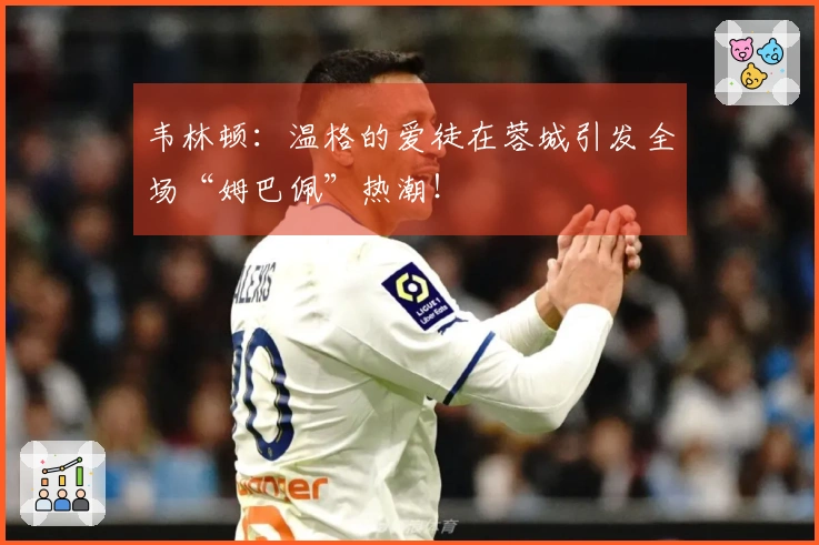 韦林顿：温格的爱徒在蓉城引发全场“姆巴佩”热潮！