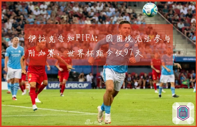 伊拉克告知FIFA：因困境无法参与附加赛，世界杯距今仅97天