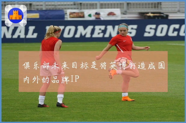 俱乐部未来目标是将英博打造成国内外的品牌IP