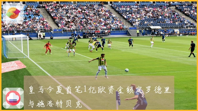 皇马今夏首笔1亿欧资金锁定罗德里与施洛特贝克