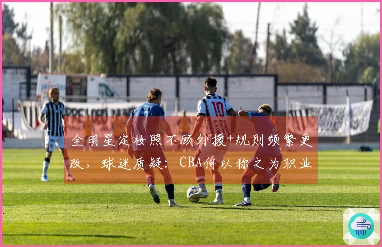 全明星定妆照不顾外援+规则频繁更改，球迷质疑：CBA何以称之为职业联赛？