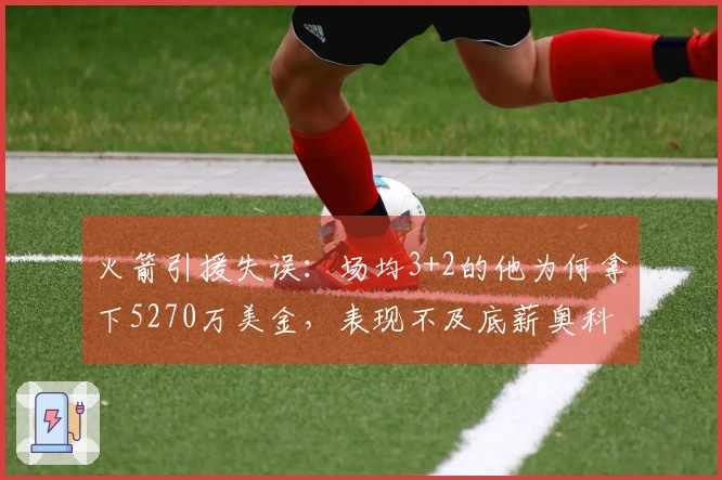 火箭引援失误：场均3+2的他为何拿下5270万美金，表现不及底薪奥科吉？
