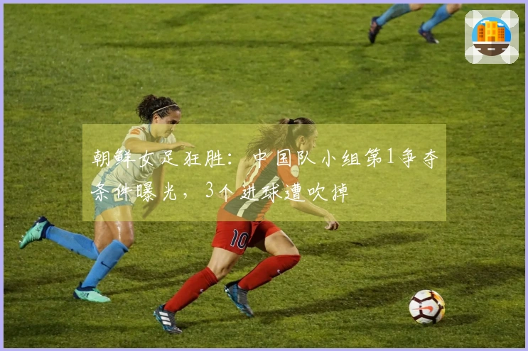 朝鲜女足狂胜：中国队小组第1争夺条件曝光，3个进球遭吹掉