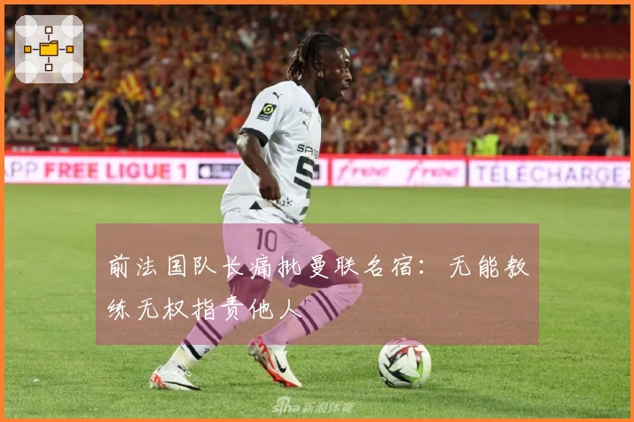 前法国队长痛批曼联名宿:无能教练无权指责他人