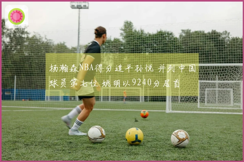 杨瀚森NBA得分追平孙悦 并列中国球员第七位 姚明以9240分居首