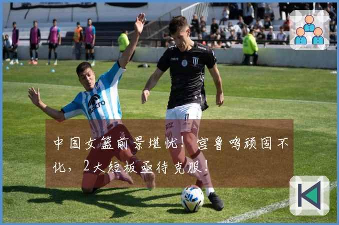 中国女篮前景堪忧！宫鲁鸣顽固不化，2大短板亟待克服！