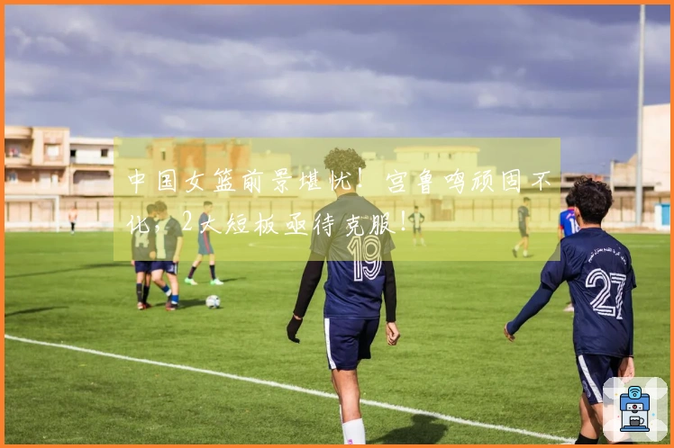 中国女篮前景堪忧！宫鲁鸣顽固不化，2大短板亟待克服！