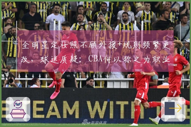 全明星定妆照不顾外援+规则频繁更改，球迷质疑：CBA何以称之为职业联赛？