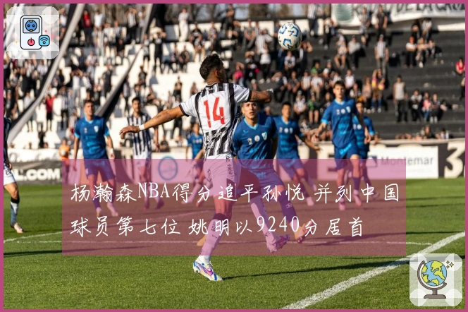 杨瀚森NBA得分追平孙悦 并列中国球员第七位 姚明以9240分居首