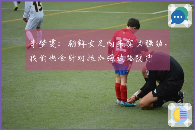 李梦雯：朝鲜女足向来实力强劲，我们也会针对性加强边路防守