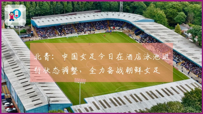 北青：中国女足今日在酒店泳池进行状态调整，全力备战朝鲜女足