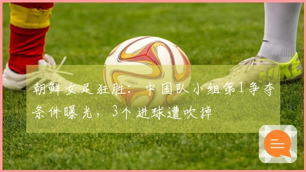 朝鲜女足狂胜：中国队小组第1争夺条件曝光，3个进球遭吹掉