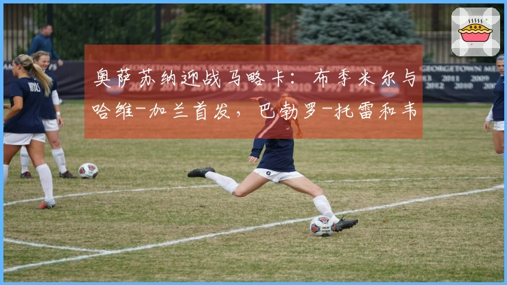 奥萨苏纳迎战马略卡：布季米尔与哈维-加兰首发，巴勃罗-托雷和韦达特-穆里奇参赛