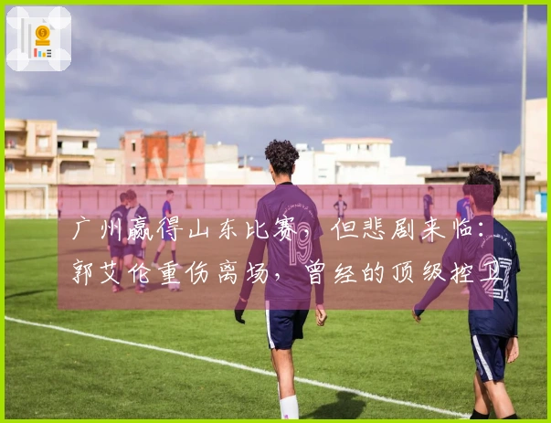 广州赢得山东比赛，但悲剧来临：郭艾伦重伤离场，曾经的顶级控卫是否该告别职业生涯？